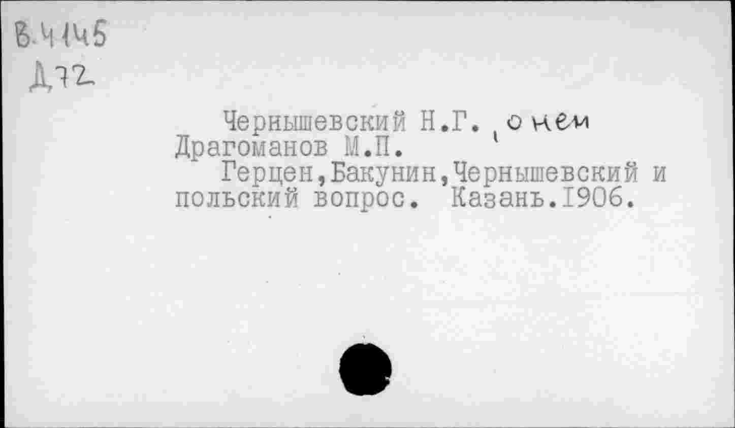 ﻿В ЧЧ5 ДТ2-
Чернышевский Н.Г. онбм Драгоманов М.П.
Герцен,Бакунин,Чернышевский и польский вопрос. Казань.1906.